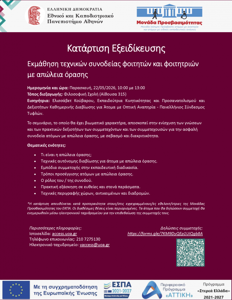 Κατάρτιση Εξειδίκευσης Εκμάθηση τεχνικών συνοδείας φοιτητών και φοιτητριών με απώλεια όρασης Ημερομηνία και ώρα: Παρασκευή, 22/05/2026, 10:00 με 13:00 Τόπος διεξαγωγής: Φιλοσοφική Σχολή (Αίθουσα 315) Εισηγήτρια: Ελισσάβετ Κούβαρου, Εκπαιδεύτρια Κινητικότητας και Προσανατολισμού και Δεξιοτήτων Καθημερινής Διαβίωσης για Άτομα με Οπτική Αναπηρία - Πανελλήνιος Σύνδεσμος Τυφλών. Το σεμινάριο, το οποίο θα έχει βιωματικό χαρακτήρα, αποσκοπεί στην ενίσχυση των γνώσεων και των πρακτικών δεξιοτήτων των συμμετεχόντων και των συμμετεχουσών για την ασφαλή συνοδεία ατόμων με απώλεια όρασης, με σεβασμό και διακριτικότητα. Θεματικές ενότητες: • Τι είναι η απώλεια όρασης; • Τεχνικές αυτόνομης διαβίωσης για άτομα με απώλεια όρασης. • Εμπόδια συμμετοχής στην εκπαιδευτική διαδικασία. • Τρόποι προσέγγισης ατόμων με απώλεια όρασης. • Ο ρόλος του / της συνοδού. • Πρακτική εξάσκηση σε ευθείες και στενά περάσματα. • Τεχνικές περιγραφής χώρων, αντικειμένων και διαδρομών. Περισσότερες πληροφορίες: Ιστοσελίδα: access.uoa.gr Τηλέφωνο επικοινωνίας: 210 7275130 Ηλεκτρονικό ταχυδρομείο: vaccess@uoa.gr Δηλώσεις συμμετοχής: https://forms.gle/7KM9DyQEp1UiQgb8A *Η κατάρτιση απευθύνεται κατά προτεραιότητα στους/στις εγγεγραμμένους/ες εθελοντ/ντριες της Μονάδας Προσβασιμότητας του ΕΚΠΑ. Οι διαθέσιμες θέσεις είναι περιορισμένες. Τα άτομα που θα δηλώσουν συμμετοχή θα ενημερωθούν μέσω ηλεκτρονικού ταχυδρομείου για την επιβεβαίωση της συμμετοχής τους.