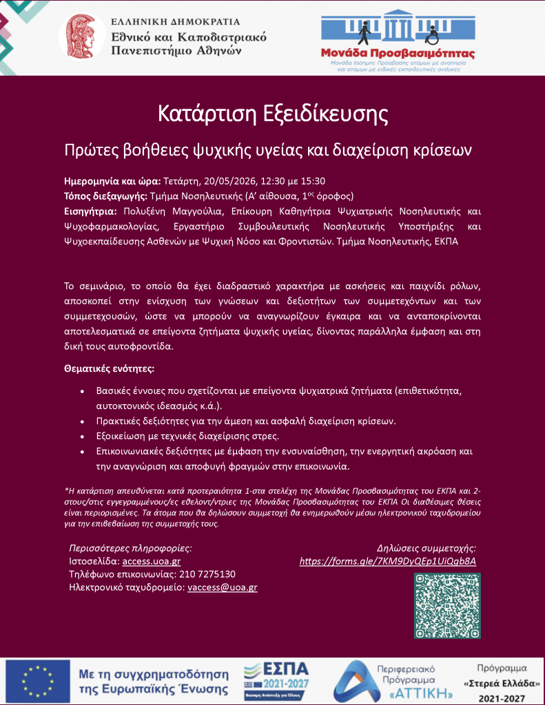 Κατάρτιση Εξειδίκευσης Πρώτες βοήθειες ψυχικής υγείας και διαχείριση κρίσεων Ημερομηνία και ώρα: Τετάρτη, 20/05/2026, 12:30 με 15:30 Τόπος διεξαγωγής: Τμήμα Νοσηλευτικής (Α’ αίθουσα, 1ος όροφος) Εισηγήτρια: Πολυξένη Μαγγούλια, Επίκουρη Καθηγήτρια Ψυχιατρικής Νοσηλευτικής και Ψυχοφαρμακολογίας, Εργαστήριο Συμβουλευτικής Νοσηλευτικής Υποστήριξης και Ψυχοεκπαίδευσης Ασθενών με Ψυχική Νόσο και Φροντιστών. Τμήμα Νοσηλευτικής, ΕΚΠΑ Το σεμινάριο, το οποίο θα έχει διαδραστικό χαρακτήρα με ασκήσεις και παιχνίδι ρόλων, αποσκοπεί στην ενίσχυση των γνώσεων και δεξιοτήτων των συμμετεχόντων και των συμμετεχουσών, ώστε να μπορούν να αναγνωρίζουν έγκαιρα και να ανταποκρίνονται αποτελεσματικά σε επείγοντα ζητήματα ψυχικής υγείας, δίνοντας παράλληλα έμφαση και στη δική τους αυτοφροντίδα. Θεματικές ενότητες: • Βασικές έννοιες που σχετίζονται με επείγοντα ψυχιατρικά ζητήματα (επιθετικότητα, αυτοκτονικός ιδεασμός κ.ά.). • Πρακτικές δεξιότητες για την άμεση και ασφαλή διαχείριση κρίσεων. • Εξοικείωση με τεχνικές διαχείρισης στρες. • Επικοινωνιακές δεξιότητες με έμφαση την ενσυναίσθηση, την ενεργητική ακρόαση και την αναγνώριση και αποφυγή φραγμών στην επικοινωνία. Περισσότερες πληροφορίες: Ιστοσελίδα: access.uoa.gr Τηλέφωνο επικοινωνίας: 210 7275130 Ηλεκτρονικό ταχυδρομείο: vaccess@uoa.gr Δηλώσεις συμμετοχής: https://forms.gle/7KM9DyQEp1UiQgb8A *Η κατάρτιση απευθύνεται κατά προτεραιότητα 1-στα στελέχη της Μονάδας Προσβασιμότητας του ΕΚΠΑ και 2- στους/στις εγγεγραμμένους/ες εθελοντ/ντριες της Μονάδας Προσβασιμότητας του ΕΚΠΑ Οι διαθέσιμες θέσεις είναι περιορισμένες. Τα άτομα που θα δηλώσουν συμμετοχή θα ενημερωθούν μέσω ηλεκτρονικού ταχυδρομείου για την επιβεβαίωση της συμμετοχής τους.
