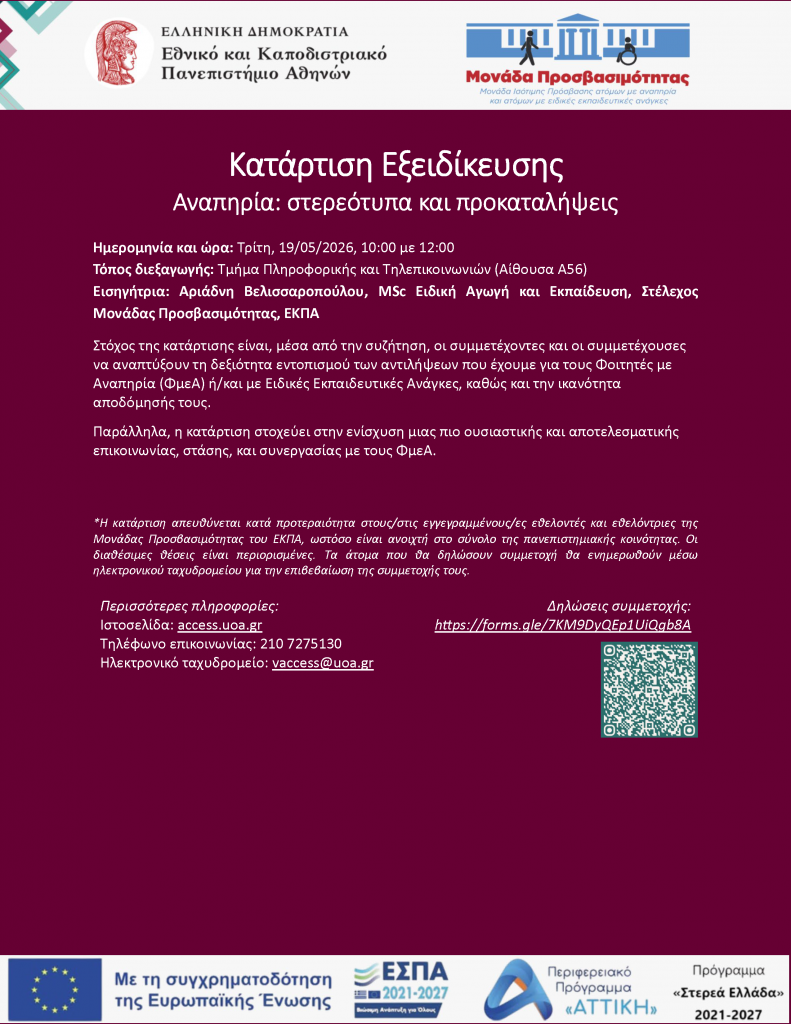 Κατάρτιση Εξειδίκευσης Αναπηρία: στερεότυπα και προκαταλήψεις Ημερομηνία και ώρα: Τρίτη, 19/05/2026, 10:00 με 12:00 Τόπος διεξαγωγής: Τμήμα Πληροφορικής και Τηλεπικοινωνιών (Αίθουσα Α56) Εισηγήτρια: Αριάδνη Βελισσαροπούλου, MSc Ειδική Αγωγή και Εκπαίδευση, Στέλεχος Μονάδας Προσβασιμότητας, ΕΚΠΑ Στόχος της κατάρτισης είναι, μέσα από την συζήτηση, οι συμμετέχοντες και οι συμμετέχουσες να αναπτύξουν τη δεξιότητα εντοπισμού των αντιλήψεων που έχουμε για τους Φοιτητές με Αναπηρία (ΦμεΑ) ή/και με Ειδικές Εκπαιδευτικές Ανάγκες, καθώς και την ικανότητα αποδόμησής τους. Παράλληλα, η κατάρτιση στοχεύει στην ενίσχυση μιας πιο ουσιαστικής και αποτελεσματικής επικοινωνίας, στάσης, και συνεργασίας με τους ΦμεΑ. Περισσότερες πληροφορίες: Ιστοσελίδα: access.uoa.gr Τηλέφωνο επικοινωνίας: 210 7275130 Ηλεκτρονικό ταχυδρομείο: vaccess@uoa.gr Δηλώσεις συμμετοχής: https://forms.gle/7KM9DyQEp1UiQgb8A *Η κατάρτιση απευθύνεται κατά προτεραιότητα στους/στις εγγεγραμμένους/ες εθελοντές και εθελόντριες της Μονάδας Προσβασιμότητας του ΕΚΠΑ, ωστόσο είναι ανοιχτή στο σύνολο της πανεπιστημιακής κοινότητας. Οι διαθέσιμες θέσεις είναι περιορισμένες. Τα άτομα που θα δηλώσουν συμμετοχή θα ενημερωθούν μέσω ηλεκτρονικού ταχυδρομείου για την επιβεβαίωση της συμμετοχής τους.