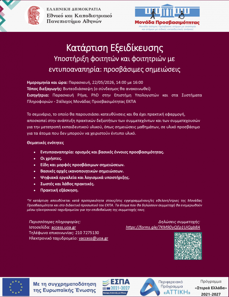 Κατάρτιση Εξειδίκευσης Υποστήριξη φοιτητών και φοιτητριών με εντυποαναπηρία: προσβάσιμες σημειώσεις Ημερομηνία και ώρα: Παρασκευή, 22/05/2026, 14:00 με 16:00 Τόπος διεξαγωγής: Βιντεοδιάσκεψη (ο σύνδεσμος θα ανακοινωθεί) Εισηγήτρια: Παρασκευή Ρήγα, PhD στην Επιστήμη Υπολογιστών και στα Συστήματα Πληροφοριών - Στέλεχος Μονάδας Προσβασιμότητας ΕΚΠΑ Το σεμινάριο, το οποίο θα παρουσιάσει κατευθύνσεις και θα έχει πρακτική εφαρμογή, αποσκοπεί στην ανάπτυξη πρακτικών δεξιοτήτων των συμμετεχόντων και των συμμετεχουσών για την μετατροπή εκπαιδευτικού υλικού, όπως σημειώσεις μαθημάτων, σε υλικό προσβάσιμο για τα άτομα που δεν μπορούν να χειριστούν έντυπο υλικό. Θεματικές ενότητες • Εντυποαναπηρία: ορισμός και βασικές έννοιες προσβασιμότητας. • Οι χρήστες. • Είδη και μορφές προσβάσιμων σημειώσεων. • Βασικές αρχές ικανοποιητικών σημειώσεων. • Ψηφιακά εργαλεία και λογισμικά υποστήριξης. • Σωστές και λάθος πρακτικές. • Πρακτική εξάσκηση. Περισσότερες πληροφορίες: Ιστοσελίδα: access.uoa.gr Τηλέφωνο επικοινωνίας: 210 7275130 Ηλεκτρονικό ταχυδρομείο: vaccess@uoa.gr Δηλώσεις συμμετοχής: https://forms.gle/7KM9DyQEp1UiQgb8A *Η κατάρτιση απευθύνεται κατά προτεραιότητα στους/στις εγγεγραμμένους/ες εθελοντ/ντριες της Μονάδας Προσβασιμότητα και στο διδακτικό προσωπικό του ΕΚΠΑ. Τα άτομα που θα δηλώσουν συμμετοχή θα ενημερωθούν μέσω ηλεκτρονικού ταχυδρομείου για την επιβεβαίωση της συμμετοχής τους.